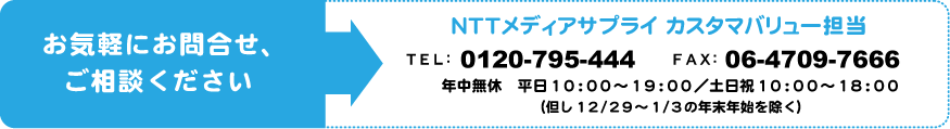 お気軽にお問合せ、ご相談ください。ＮＴＴメディアサプライ カスタマバリュー担当。tel：0120-795-444　fax：06-4709-7666